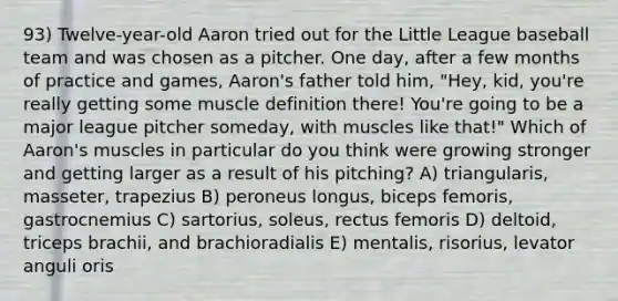 93) Twelve-year-old Aaron tried out for the Little League baseball team and was chosen as a pitcher. One day, after a few months of practice and games, Aaron's father told him, "Hey, kid, you're really getting some muscle definition there! You're going to be a major league pitcher someday, with muscles like that!" Which of Aaron's muscles in particular do you think were growing stronger and getting larger as a result of his pitching? A) triangularis, masseter, trapezius B) peroneus longus, biceps femoris, gastrocnemius C) sartorius, soleus, rectus femoris D) deltoid, triceps brachii, and brachioradialis E) mentalis, risorius, levator anguli oris