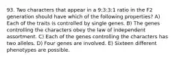 93. Two characters that appear in a 9:3:3:1 ratio in the F2 generation should have which of the following properties? A) Each of the traits is controlled by single genes. B) The genes controlling the characters obey the law of independent assortment. C) Each of the genes controlling the characters has two alleles. D) Four genes are involved. E) Sixteen different phenotypes are possible.