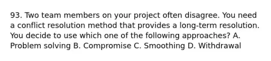 93. Two team members on your project often disagree. You need a conflict resolution method that provides a long-term resolution. You decide to use which one of the following approaches? A. Problem solving B. Compromise C. Smoothing D. Withdrawal