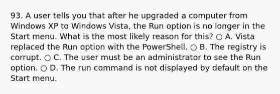 93. A user tells you that after he upgraded a computer from Windows XP to Windows Vista, the Run option is no longer in the Start menu. What is the most likely reason for this? ○ A. Vista replaced the Run option with the PowerShell. ○ B. The registry is corrupt. ○ C. The user must be an administrator to see the Run option. ○ D. The run command is not displayed by default on the Start menu.