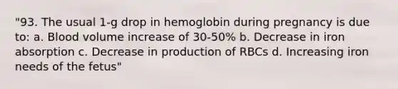 "93. The usual 1-g drop in hemoglobin during pregnancy is due to: a. Blood volume increase of 30-50% b. Decrease in iron absorption c. Decrease in production of RBCs d. Increasing iron needs of the fetus"