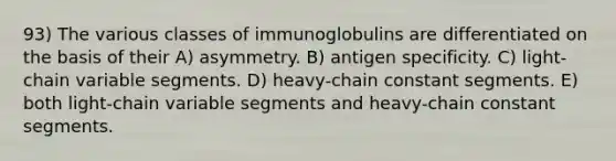 93) The various classes of immunoglobulins are differentiated on the basis of their A) asymmetry. B) antigen specificity. C) light-chain variable segments. D) heavy-chain constant segments. E) both light-chain variable segments and heavy-chain constant segments.