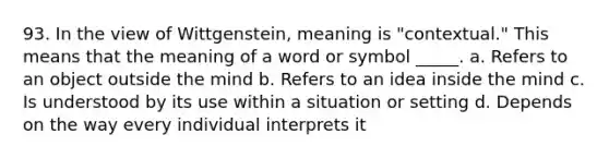 93. In the view of Wittgenstein, meaning is "contextual." This means that the meaning of a word or symbol _____. a. Refers to an object outside the mind b. Refers to an idea inside the mind c. Is understood by its use within a situation or setting d. Depends on the way every individual interprets it