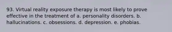 93. Virtual reality exposure therapy is most likely to prove effective in the treatment of a. personality disorders. b. hallucinations. c. obsessions. d. depression. e. phobias.