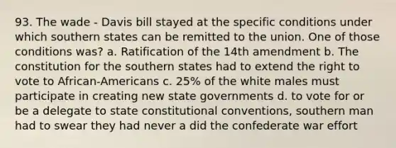 93. The wade - Davis bill stayed at the specific conditions under which southern states can be remitted to the union. One of those conditions was? a. Ratification of the 14th amendment b. The constitution for the southern states had to extend the right to vote to African-Americans c. 25% of the white males must participate in creating new state governments d. to vote for or be a delegate to state constitutional conventions, southern man had to swear they had never a did the confederate war effort