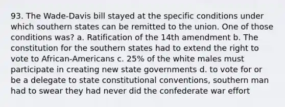 93. The Wade-Davis bill stayed at the specific conditions under which southern states can be remitted to the union. One of those conditions was? a. Ratification of the 14th amendment b. The constitution for the southern states had to extend the right to vote to African-Americans c. 25% of the white males must participate in creating new state governments d. to vote for or be a delegate to state constitutional conventions, southern man had to swear they had never did the confederate war effort