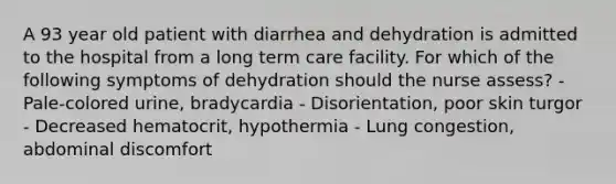 A 93 year old patient with diarrhea and dehydration is admitted to the hospital from a long term care facility. For which of the following symptoms of dehydration should the nurse assess? - Pale-colored urine, bradycardia - Disorientation, poor skin turgor - Decreased hematocrit, hypothermia - Lung congestion, abdominal discomfort