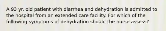 A 93 yr. old patient with diarrhea and dehydration is admitted to the hospital from an extended care facility. For which of the following symptoms of dehydration should the nurse assess?