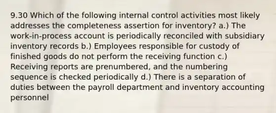 9.30 Which of the following internal control activities most likely addresses the completeness assertion for inventory? a.) The work-in-process account is periodically reconciled with subsidiary inventory records b.) Employees responsible for custody of finished goods do not perform the receiving function c.) Receiving reports are prenumbered, and the numbering sequence is checked periodically d.) There is a separation of duties between the payroll department and inventory accounting personnel