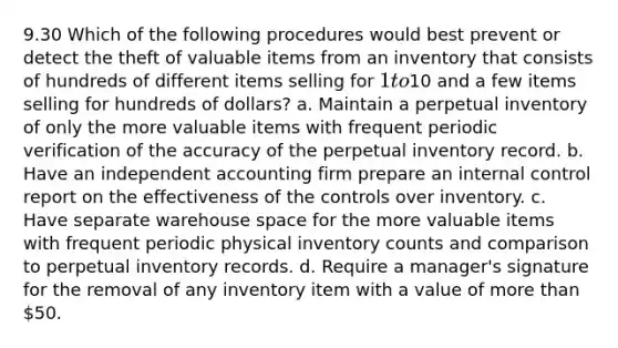 9.30 Which of the following procedures would best prevent or detect the theft of valuable items from an inventory that consists of hundreds of different items selling for 1 to10 and a few items selling for hundreds of dollars? a. Maintain a perpetual inventory of only the more valuable items with frequent periodic verification of the accuracy of the perpetual inventory record. b. Have an independent accounting firm prepare an internal control report on the effectiveness of the controls over inventory. c. Have separate warehouse space for the more valuable items with frequent periodic physical inventory counts and comparison to perpetual inventory records. d. Require a manager's signature for the removal of any inventory item with a value of more than 50.