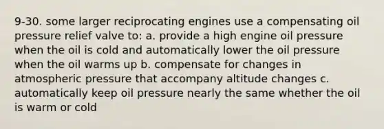 9-30. some larger reciprocating engines use a compensating oil pressure relief valve to: a. provide a high engine oil pressure when the oil is cold and automatically lower the oil pressure when the oil warms up b. compensate for changes in atmospheric pressure that accompany altitude changes c. automatically keep oil pressure nearly the same whether the oil is warm or cold