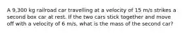 A 9,300 kg railroad car travelling at a velocity of 15 m/s strikes a second box car at rest. If the two cars stick together and move off with a velocity of 6 m/s, what is the mass of the second car?