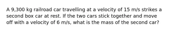 A 9,300 kg railroad car travelling at a velocity of 15 m/s strikes a second box car at rest. If the two cars stick together and move off with a velocity of 6 m/s, what is the mass of the second car?