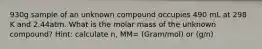 930g sample of an unknown compound occupies 490 mL at 298 K and 2.44atm. What is the molar mass of the unknown compound? Hint: calculate n, MM= (Gram/mol) or (g/n)