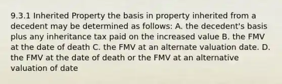 9.3.1 Inherited Property the basis in property inherited from a decedent may be determined as follows: A. the decedent's basis plus any inheritance tax paid on the increased value B. the FMV at the date of death C. the FMV at an alternate valuation date. D. the FMV at the date of death or the FMV at an alternative valuation of date