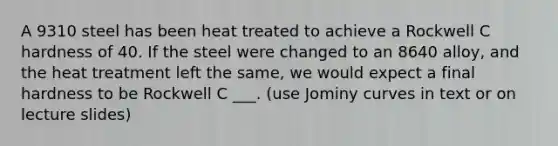 A 9310 steel has been heat treated to achieve a Rockwell C hardness of 40. If the steel were changed to an 8640 alloy, and the heat treatment left the same, we would expect a final hardness to be Rockwell C ___. (use Jominy curves in text or on lecture slides)