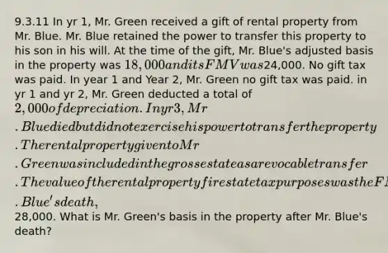 9.3.11 In yr 1, Mr. Green received a gift of rental property from Mr. Blue. Mr. Blue retained the power to transfer this property to his son in his will. At the time of the gift, Mr. Blue's adjusted basis in the property was 18,000 and its FMV was24,000. No gift tax was paid. In year 1 and Year 2, Mr. Green no gift tax was paid. in yr 1 and yr 2, Mr. Green deducted a total of 2,000 of depreciation. In yr 3, Mr. Blue died but did not exercise his power to transfer the property. The rental property given to Mr. Green was included in the gross estate as a revocable transfer. The value of the rental property fir estate tax purposes was the FMV at Mr. Blue's death,28,000. What is Mr. Green's basis in the property after Mr. Blue's death?