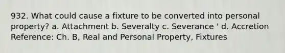 932. What could cause a fixture to be converted into personal property? a. Attachment b. Severalty c. Severance ' d. Accretion Reference: Ch. B, Real and Personal Property, Fixtures