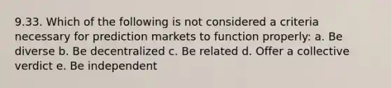 9.33. Which of the following is not considered a criteria necessary for prediction markets to function properly: a. Be diverse b. Be decentralized c. Be related d. Offer a collective verdict e. Be independent