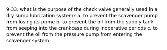 9-33. what is the purpose of the check valve generally used in a dry sump lubrication system? a. to prevent the scavenger pump from losing its prime b. to prevent the oil from the supply tank from seeping into the crankcase during inoperative periods c. to prevent the oil from the pressure pump from entering the scavenger system