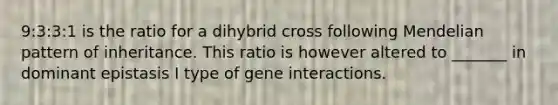 9:3:3:1 is the ratio for a dihybrid cross following Mendelian pattern of inheritance. This ratio is however altered to _______ in dominant epistasis I type of gene interactions.