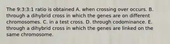 The 9:3:3:1 ratio is obtained A. when crossing over occurs. B. through a dihybrid cross in which the genes are on different chromosomes. C. in a test cross. D. through codominance. E. through a dihybrid cross in which the genes are linked on the same chromosome.