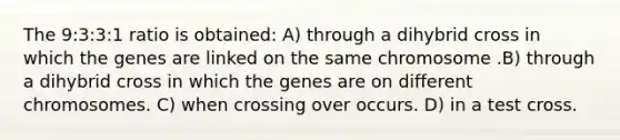 The 9:3:3:1 ratio is obtained: A) through a dihybrid cross in which the genes are linked on the same chromosome .B) through a dihybrid cross in which the genes are on different chromosomes. C) when crossing over occurs. D) in a test cross.