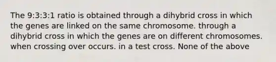 The 9:3:3:1 ratio is obtained through a dihybrid cross in which the genes are linked on the same chromosome. through a dihybrid cross in which the genes are on different chromosomes. when crossing over occurs. in a test cross. None of the above