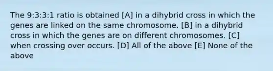 The 9:3:3:1 ratio is obtained [A] in a dihybrid cross in which the genes are linked on the same chromosome. [B] in a dihybrid cross in which the genes are on different chromosomes. [C] when crossing over occurs. [D] All of the above [E] None of the above