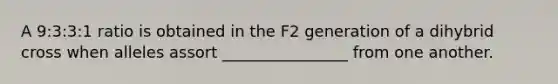 A 9:3:3:1 ratio is obtained in the F2 generation of a dihybrid cross when alleles assort ________________ from one another.