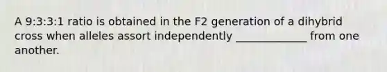 A 9:3:3:1 ratio is obtained in the F2 generation of a dihybrid cross when alleles assort independently _____________ from one another.