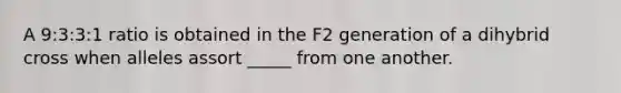 A 9:3:3:1 ratio is obtained in the F2 generation of a dihybrid cross when alleles assort _____ from one another.