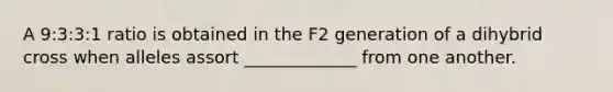 A 9:3:3:1 ratio is obtained in the F2 generation of a dihybrid cross when alleles assort _____________ from one another.