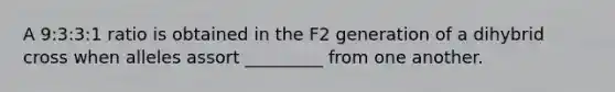 A 9:3:3:1 ratio is obtained in the F2 generation of a dihybrid cross when alleles assort _________ from one another.