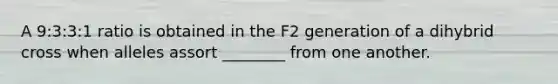 A 9:3:3:1 ratio is obtained in the F2 generation of a dihybrid cross when alleles assort ________ from one another.