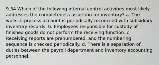 9.34 Which of the following internal control activities most likely addresses the completeness assertion for inventory? a. The work-in-process account is periodically reconciled with subsidiary inventory records. b. Employees responsible for custody of finished goods do not perform the receiving function. c. Receiving reports are prenumbered, and the numbering sequence is checked periodically. d. There is a separation of duties between the payroll department and inventory accounting personnel.