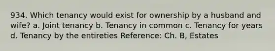 934. Which tenancy would exist for ownership by a husband and wife? a. Joint tenancy b. Tenancy in common c. Tenancy for years d. Tenancy by the entireties Reference: Ch. B, Estates