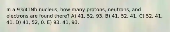 In a 93/41Nb nucleus, how many protons, neutrons, and electrons are found there? A) 41, 52, 93. B) 41, 52, 41. C) 52, 41, 41. D) 41, 52, 0. E) 93, 41, 93.