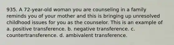 935. A 72-year-old woman you are counseling in a family reminds you of your mother and this is bringing up unresolved childhood issues for you as the counselor. This is an example of a. positive transference. b. negative transference. c. countertransference. d. ambivalent transference.