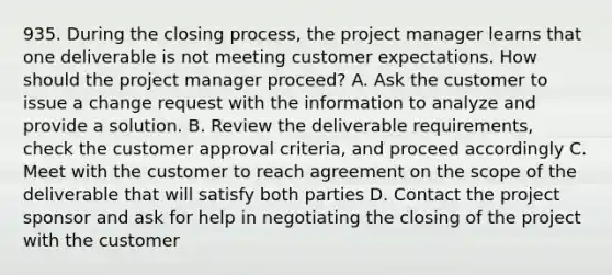 935. During the closing process, the project manager learns that one deliverable is not meeting customer expectations. How should the project manager proceed? A. Ask the customer to issue a change request with the information to analyze and provide a solution. B. Review the deliverable requirements, check the customer approval criteria, and proceed accordingly C. Meet with the customer to reach agreement on the scope of the deliverable that will satisfy both parties D. Contact the project sponsor and ask for help in negotiating the closing of the project with the customer