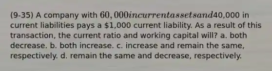 (9-35) A company with 60,000 in current assets and40,000 in current liabilities pays a 1,000 current liability. As a result of this transaction, the current ratio and working capital will? a. both decrease. b. both increase. c. increase and remain the same, respectively. d. remain the same and decrease, respectively.