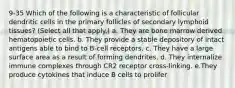 9-35 Which of the following is a characteristic of follicular dendritic cells in the primary follicles of secondary lymphoid tissues? (Select all that apply.) a. They are bone marrow derived hematopoietic cells. b. They provide a stable depository of intact antigens able to bind to B-cell receptors. c. They have a large surface area as a result of forming dendrites. d. They internalize immune complexes through CR2 receptor cross-linking. e.They produce cytokines that induce B cells to prolifer