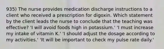 935) The nurse provides medication discharge instructions to a client who received a prescription for digoxin. Which statement by the client leads the nurse to conclude that the teaching was effective? 'I will avoid foods high in potassium.' 'I must increase my intake of vitamin K.' 'I should adjust the dosage according to my activities.' 'It will be important to check my pulse rate daily.'