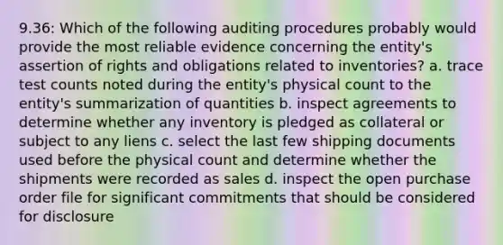 9.36: Which of the following auditing procedures probably would provide the most reliable evidence concerning the entity's assertion of rights and obligations related to inventories? a. trace test counts noted during the entity's physical count to the entity's summarization of quantities b. inspect agreements to determine whether any inventory is pledged as collateral or subject to any liens c. select the last few shipping documents used before the physical count and determine whether the shipments were recorded as sales d. inspect the open purchase order file for significant commitments that should be considered for disclosure