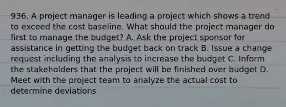 936. A project manager is leading a project which shows a trend to exceed the cost baseline. What should the project manager do first to manage the budget? A. Ask the project sponsor for assistance in getting the budget back on track B. Issue a change request including the analysis to increase the budget C. Inform the stakeholders that the project will be finished over budget D. Meet with the project team to analyze the actual cost to determine deviations