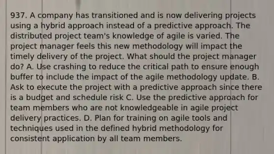 937. A company has transitioned and is now delivering projects using a hybrid approach instead of a predictive approach. The distributed project team's knowledge of agile is varied. The project manager feels this new methodology will impact the timely delivery of the project. What should the project manager do? A. Use crashing to reduce the critical path to ensure enough buffer to include the impact of the agile methodology update. B. Ask to execute the project with a predictive approach since there is a budget and schedule risk C. Use the predictive approach for team members who are not knowledgeable in agile project delivery practices. D. Plan for training on agile tools and techniques used in the defined hybrid methodology for consistent application by all team members.