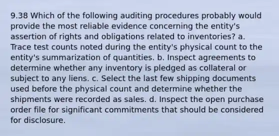 9.38 Which of the following auditing procedures probably would provide the most reliable evidence concerning the entity's assertion of rights and obligations related to inventories? a. Trace test counts noted during the entity's physical count to the entity's summarization of quantities. b. Inspect agreements to determine whether any inventory is pledged as collateral or subject to any liens. c. Select the last few shipping documents used before the physical count and determine whether the shipments were recorded as sales. d. Inspect the open purchase order file for significant commitments that should be considered for disclosure.