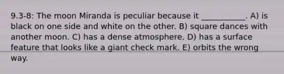 9.3-8: The moon Miranda is peculiar because it ___________. A) is black on one side and white on the other. B) square dances with another moon. C) has a dense atmosphere. D) has a surface feature that looks like a giant check mark. E) orbits the wrong way.