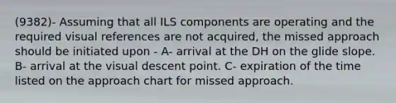 (9382)- Assuming that all ILS components are operating and the required visual references are not acquired, the missed approach should be initiated upon - A- arrival at the DH on the glide slope. B- arrival at the visual descent point. C- expiration of the time listed on the approach chart for missed approach.