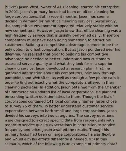 (93-95) Jason West, owner of A1 Cleaning, started his enterprise in 2001. Jason's primary focus had been on office cleaning for large corporations. But in recent months, Jason has seen a decline in demand for his office cleaning services. Surprisingly, the competitive environment appeared relatively stable with no new competitors. However, Jason knew that office cleaning was a high-frequency service that is usually performed daily; therefore, competitors must have been doing something to attract his customers. Building a competitive advantage seemed to be the only option to offset competition. But as Jason pondered over his dilemma, he realized that prior to building his competitive advantage he needed to better understand how customers assessed service quality and what they look for in a superior cleaning service. Jason developed a research plan. First, he gathered information about his competitors, primarily through pamphlets and Web sites, as well as through a few phone calls in order to find out exactly what the competitors offered in their cleaning packages. In addition, Jason obtained from the Chamber of Commerce an updated list of local corporations. He planned on sending written questionnaires to them. Though the list of corporations contained 141 local company names, Jason chose to survey 75 of them. To better understand customer service expectations between both small and large corporations, Jason divided his surveys into two categories. The survey questions were designed to extract specific data from respondents with regard to service quality expectations in correlation to service frequency and price. Jason awaited the results. Though his primary focus had been on large corporations, he was flexible and would aim his efforts differently if needed. 93) In this scenario, which of the following is an example of primary data?